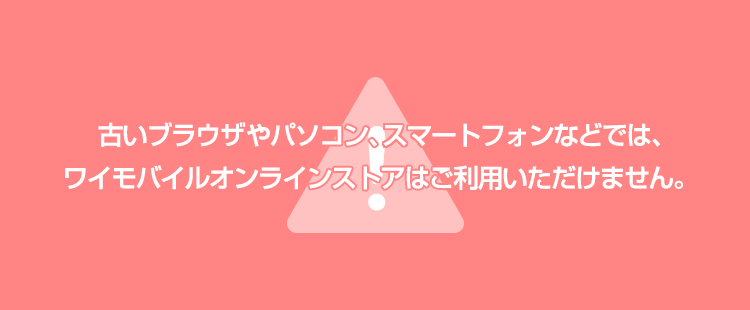古いブラウザやパソコン、スマートフォンなどでは、ワイモバイルオンラインストアはご利用いただけません。