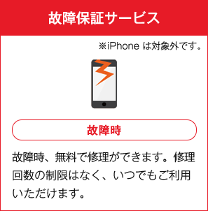 故障保証サービス ※iPhoneは対象外です。 故障時 故障時、無料で修理ができます。修理回数の制限はなく、いつでもご利用いただけます。