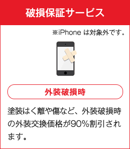 破損保証サービス ※iPhonehは対象外です。 外装破損時 塗装はく離や傷など、外装破損時の外装交換価格が90％割引されます。