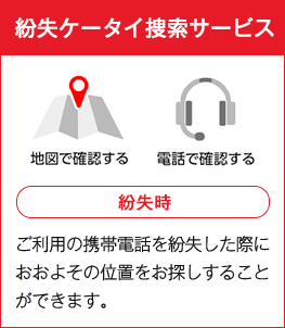 紛失ケータイ捜索サービス 紛失時 ご利用の携帯電話を紛失した際におおよその位置をお探しすることができます。
