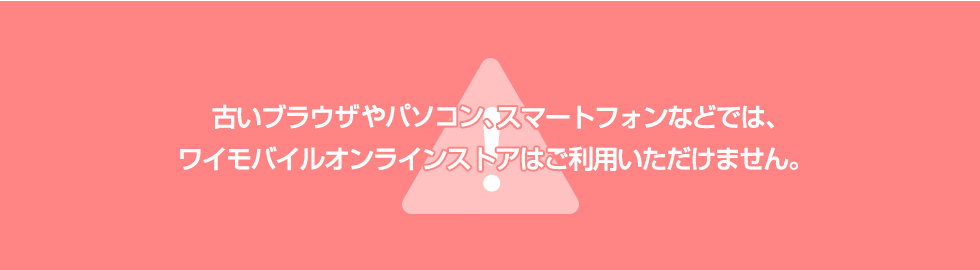 古いブラウザやパソコン、スマートフォンなどでは、ワイモバイルオンラインストアはご利用いただけません。