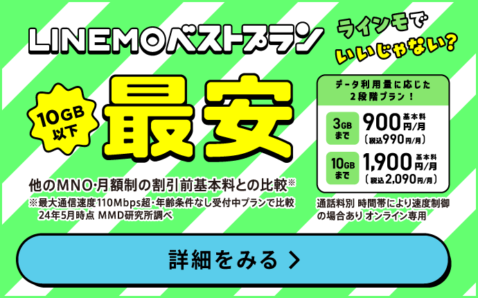 選べる2つの料金プラン LINEMOはオンライン契約専用 3GBまで基本料月額900円税抜（税込990円） 10GBまで基本料月額1,900円税抜（税込2,090円）